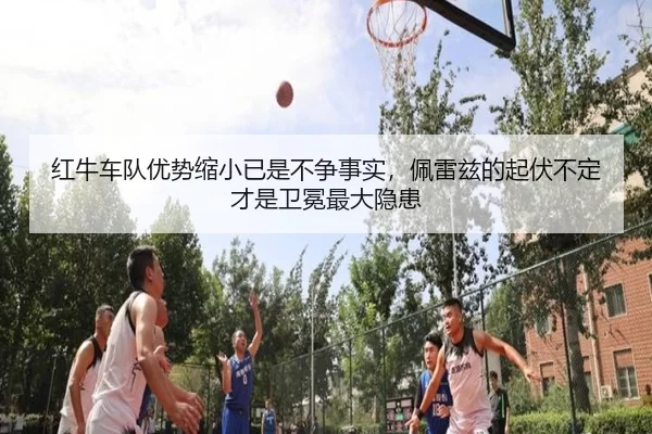 红牛车队优势缩小已是不争事实，佩雷兹的起伏不定才是卫冕最大隐患